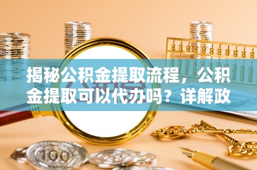 海北揭秘公积金提取流程，公积金提取可以代办吗？详解政策与实操技巧