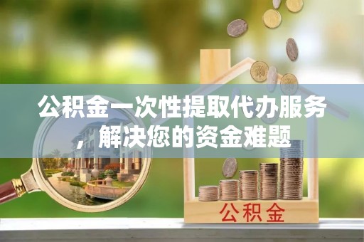 海北公积金一次性提取代办服务，解决您的资金难题