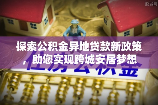 海北探索公积金异地贷款新政策，助您实现跨城安居梦想