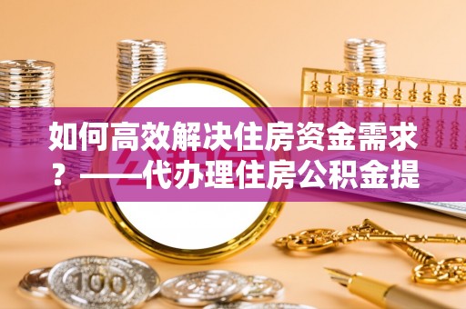 海北如何高效解决住房资金需求？——代办理住房公积金提取服务全解析