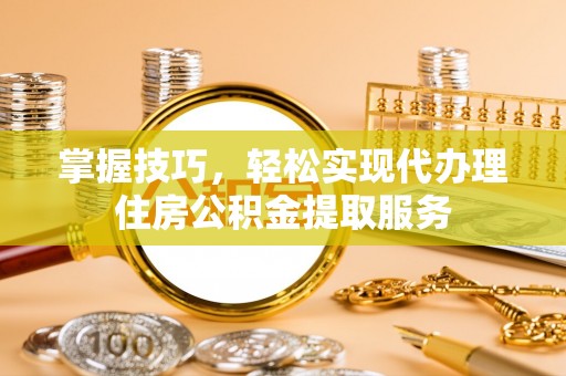 海北掌握技巧，轻松实现代办理住房公积金提取服务