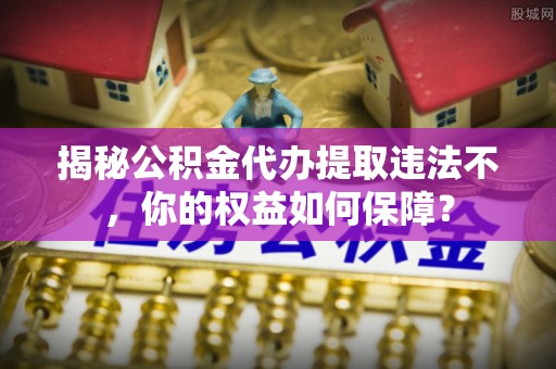 海北揭秘公积金代办提取违法不，你的权益如何保障？